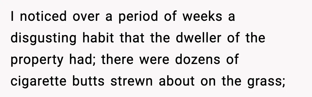I noticed over a period of weeks a disgusting habit that the dweller of the property had; there were dozens of cigarette butts strewn about on the grass;