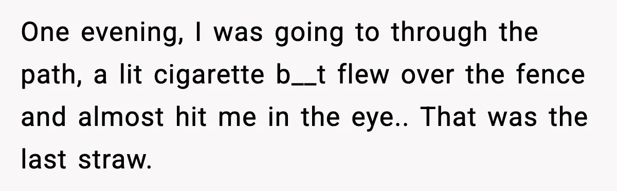 One evening, I was going to through the path, a lit cigarette b__t flew over the fence and almost hit me in the eye.. That was the last straw.