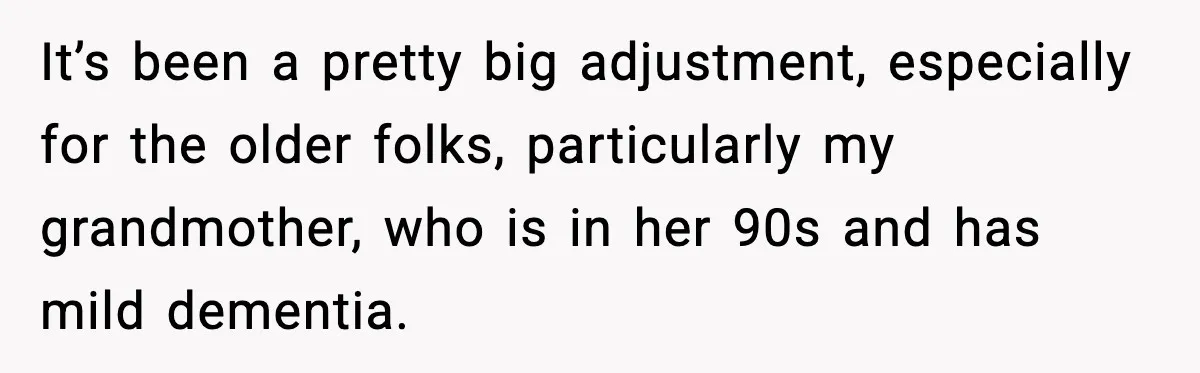 It’s been a pretty big adjustment, especially for the older folks, particularly my grandmother, who is in her 90s and has mild dementia.