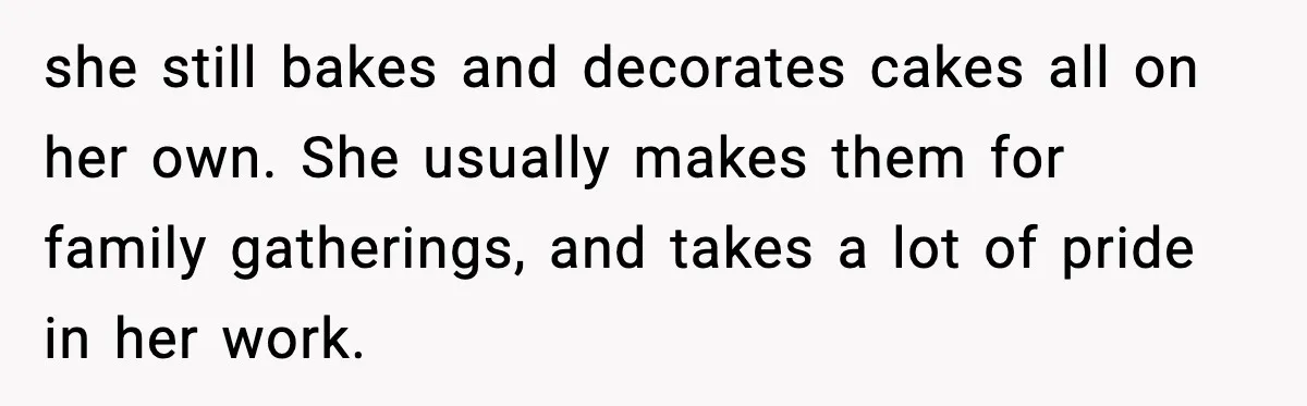 she still bakes and decorates cakes all on her own. She usually makes them for family gatherings, and takes a lot of pride in her work.