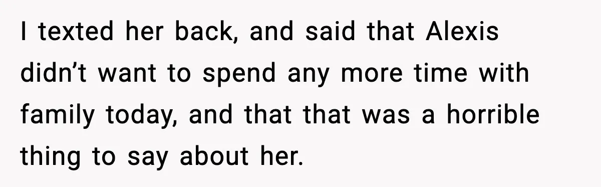 I texted her back, and said that Alexis didn’t want to spend any more time with family today, and that that was a horrible thing to say about her.