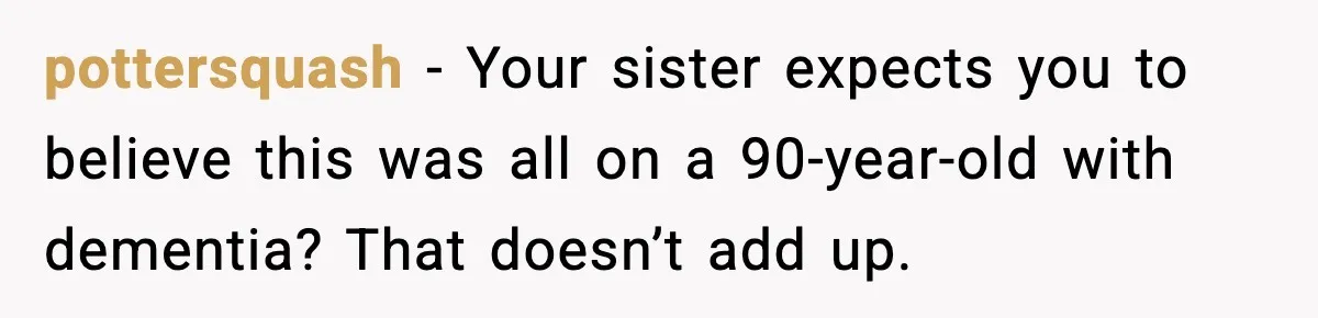 pottersquash - Your sister expects you to believe this was all on a 90-year-old with dementia? That doesn’t add up.