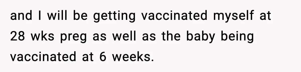 and I will be getting vaccinated myself at 28 wks preg as well as the baby being vaccinated at 6 weeks.