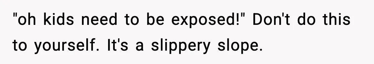 "oh kids need to be exposed!" Don't do this to yourself. It's a slippery slope.