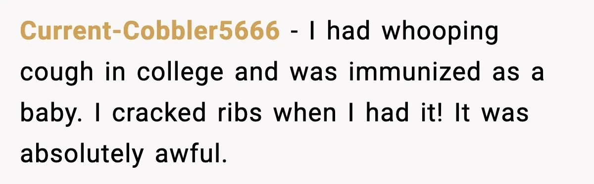 Current-Cobbler5666 - I had whooping cough in college and was immunized as a baby. I cracked ribs when I had it! It was absolutely awful.