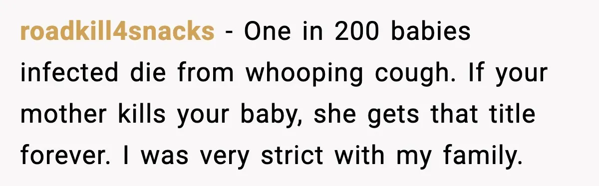 roadkill4snacks - One in 200 babies infected die from whooping cough. If your mother kills your baby, she gets that title forever. I was very strict with my family.