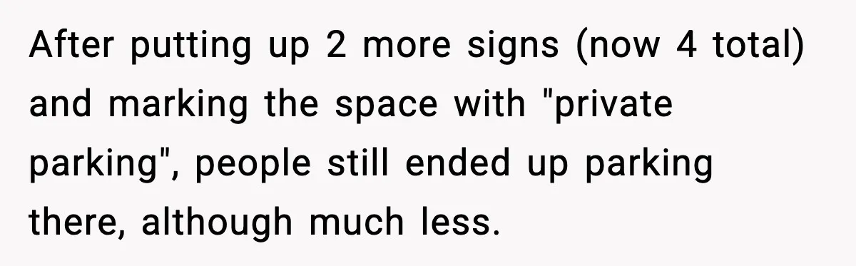 After putting up 2 more signs (now 4 total) and marking the space with "private parking", people still ended up parking there, although much less.