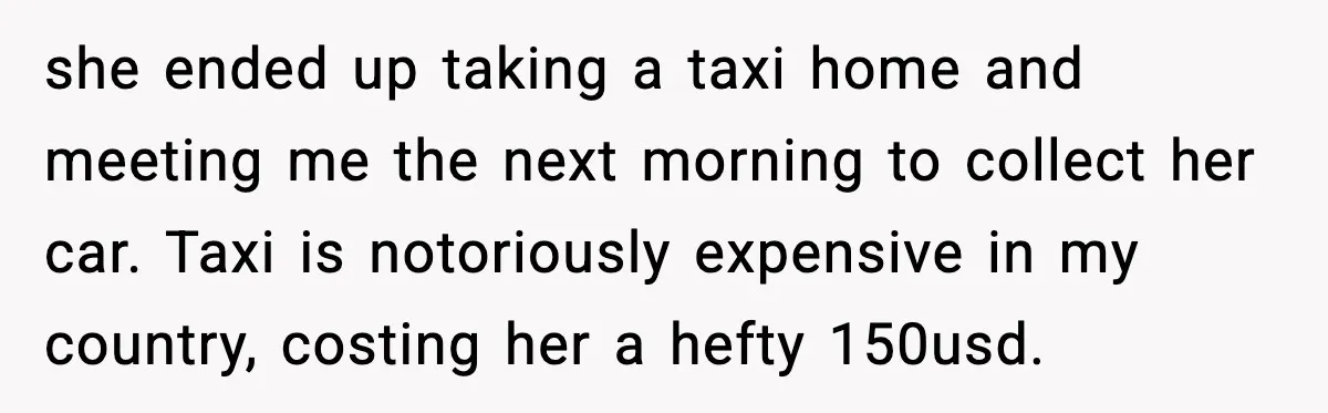she ended up taking a taxi home and meeting me the next morning to collect her car. Taxi is notoriously expensive in my country, costing her a hefty 150usd.