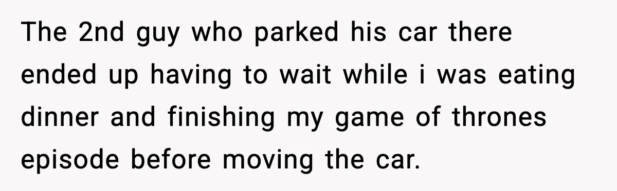 The 2nd guy who parked his car there ended up having to wait while i was eating dinner and finishing my game of thrones episode before moving the car.