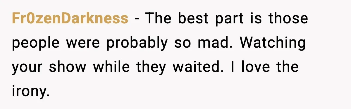 Fr0zenDarkness - The best part is those people were probably so mad. Watching your show while they waited. I love the irony.