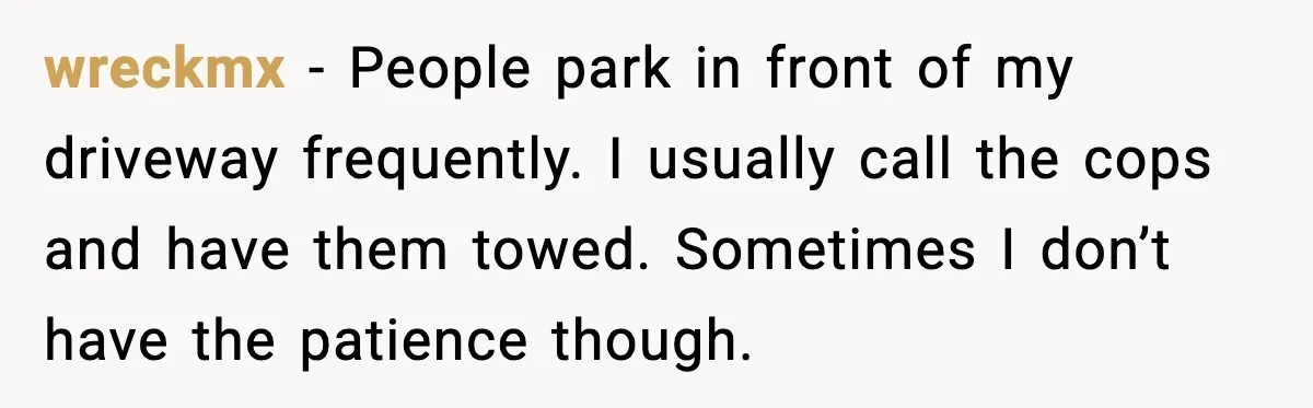 wreckmx - People park in front of my driveway frequently. I usually call the cops and have them towed. Sometimes I don’t have the patience though.