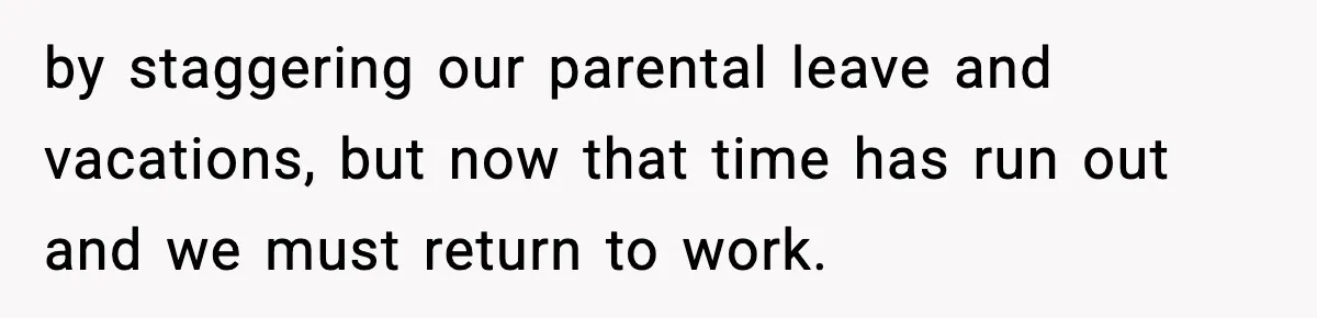 by staggering our parental leave and vacations, but now that time has run out and we must return to work.