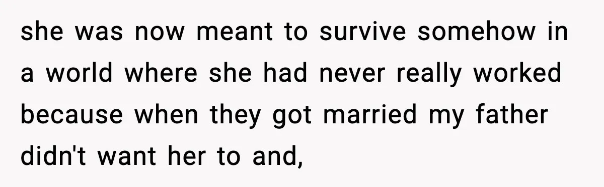 she was now meant to survive somehow in a world where she had never really worked because when they got married my father didn't want her to and,