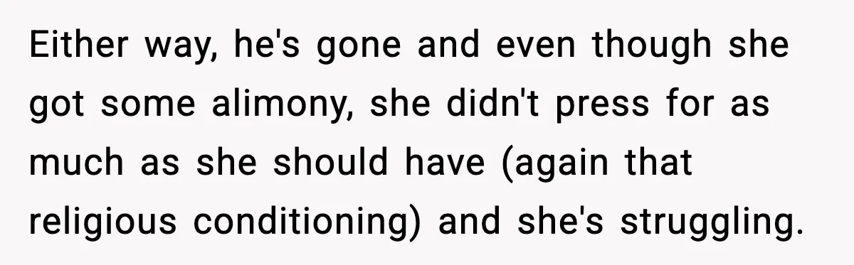 Either way, he's gone and even though she got some alimony, she didn't press for as much as she should have (again that religious conditioning) and she's struggling.