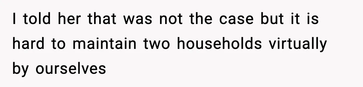 I told her that was not the case but it is hard to maintain two households virtually by ourselves