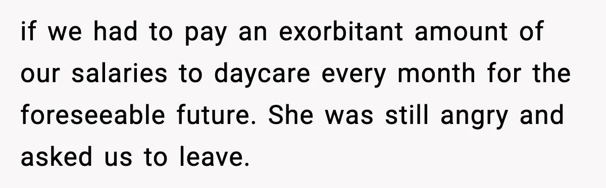 if we had to pay an exorbitant amount of our salaries to daycare every month for the foreseeable future. She was still angry and asked us to leave.