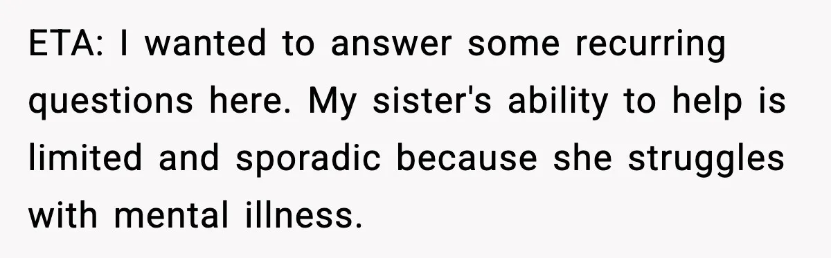 ETA: I wanted to answer some recurring questions here. My sister's ability to help is limited and sporadic because she struggles with mental illness.