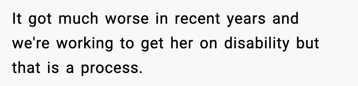 It got much worse in recent years and we're working to get her on disability but that is a process.