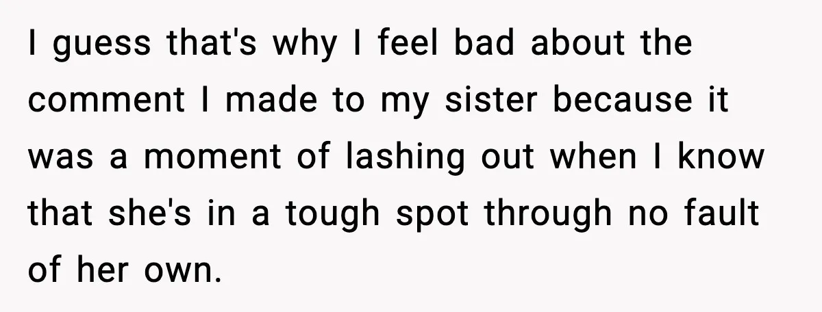 I guess that's why I feel bad about the comment I made to my sister because it was a moment of lashing out when I know that she's in a...