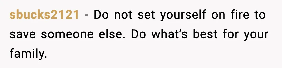 sbucks2121 - Do not set yourself on fire to save someone else. Do what’s best for your family.