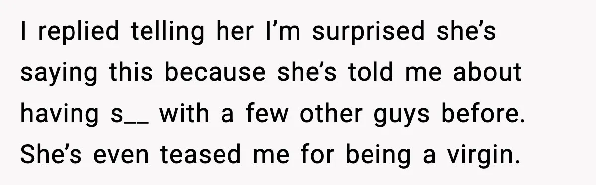 I replied telling her I’m surprised she’s saying this because she’s told me about having s__ with a few other guys before. She’s even teased me for being a virgin.