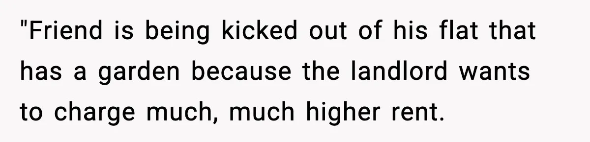Tenant Removes Garden Before Leaving, Landlord’s Plan Backfires Instantly "Friend is being kicked out of his flat that has a garden because the landlord wants to charge much, much higher rent.