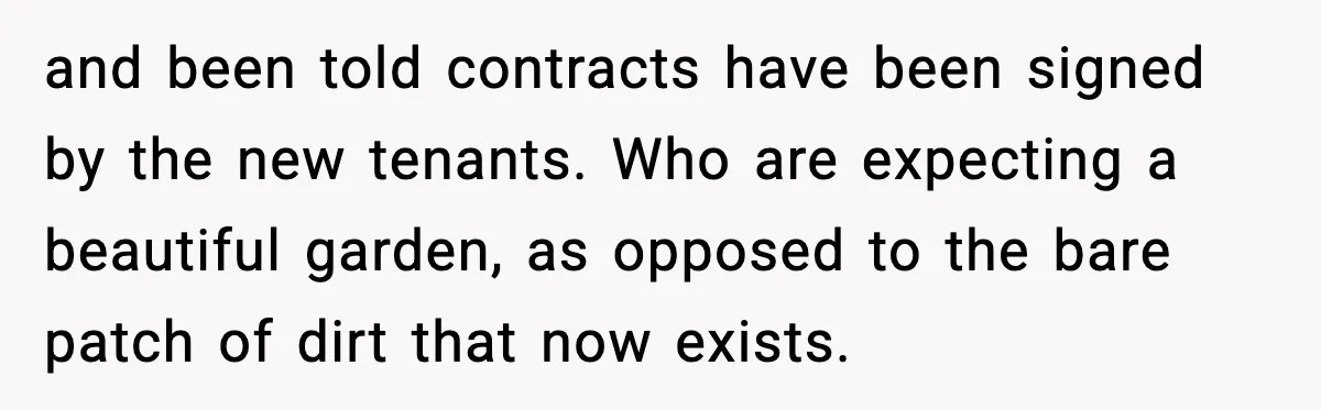 Tenant Removes Garden Before Leaving, Landlord’s Plan Backfires Instantly and been told contracts have been signed by the new tenants. Who are expecting a beautiful garden, as opposed to the bare patch of dirt that now exists.