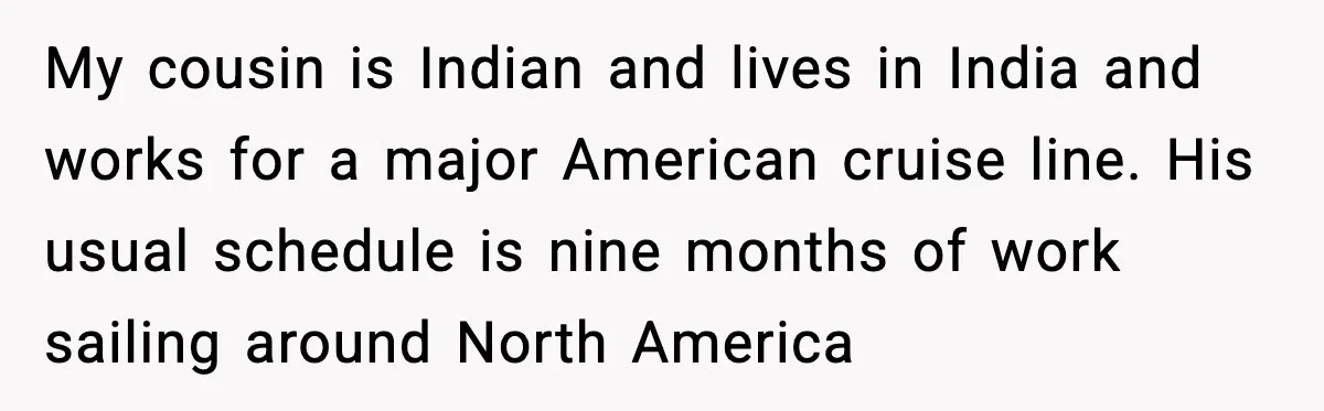 Insurance Refuses Reimbursement, Ends Up Paying 7x More Instead My cousin is Indian and lives in India and works for a major American cruise line. His usual schedule is nine months of work sailing around North America