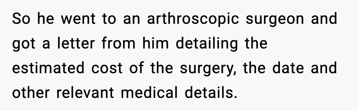 Insurance Refuses Reimbursement, Ends Up Paying 7x More Instead So he went to an arthroscopic surgeon and got a letter from him detailing the estimated cost of the surgery, the date and other relevant medical details.