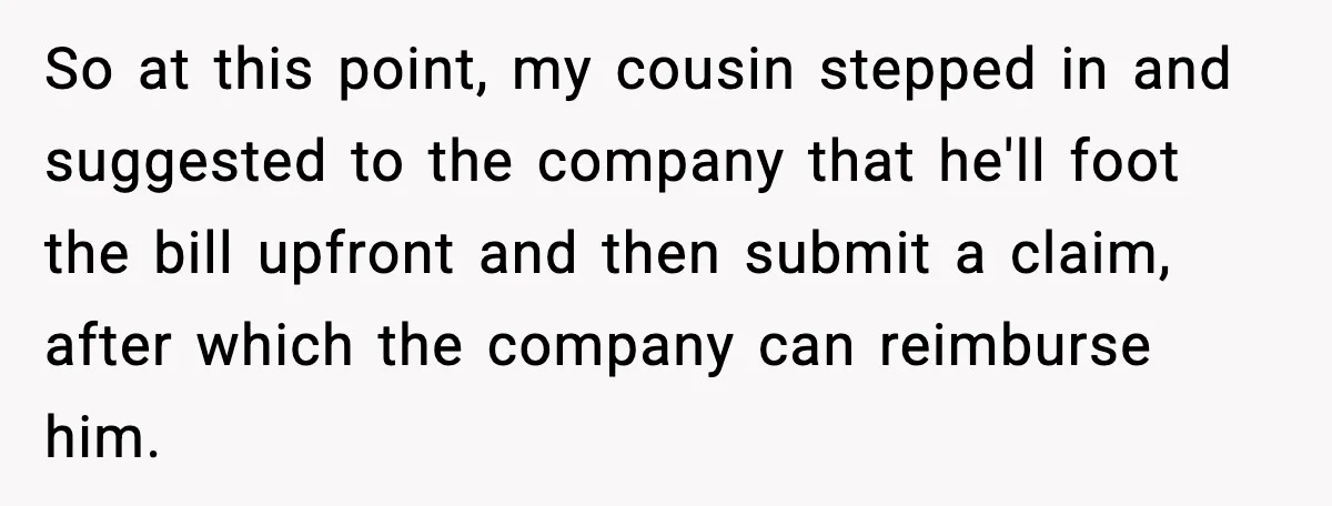 Insurance Refuses Reimbursement, Ends Up Paying 7x More Instead So at this point, my cousin stepped in and suggested to the company that he'll foot the bill upfront and then submit a claim, after which the company can reimburse...