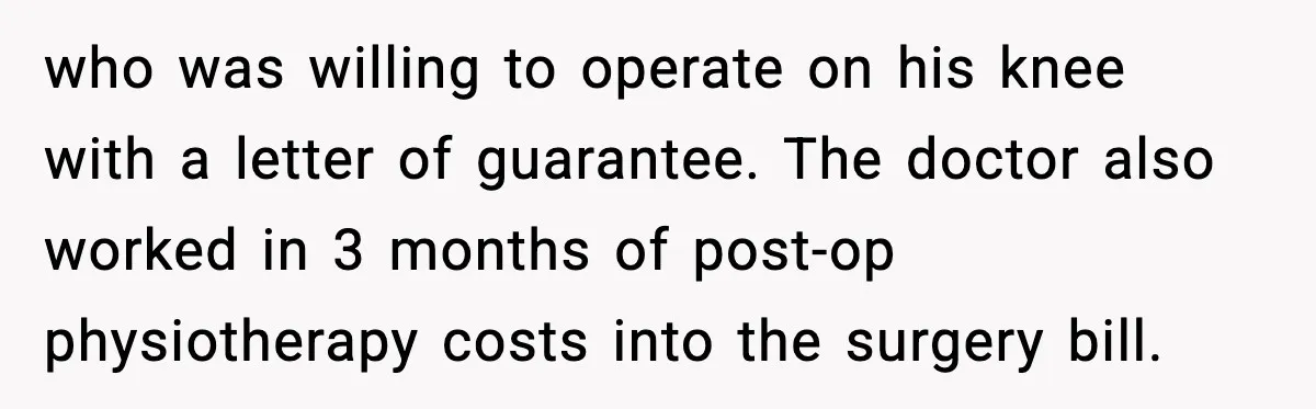 Insurance Refuses Reimbursement, Ends Up Paying 7x More Instead who was willing to operate on his knee with a letter of guarantee. The doctor also worked in 3 months of post-op physiotherapy costs into the surgery bill.