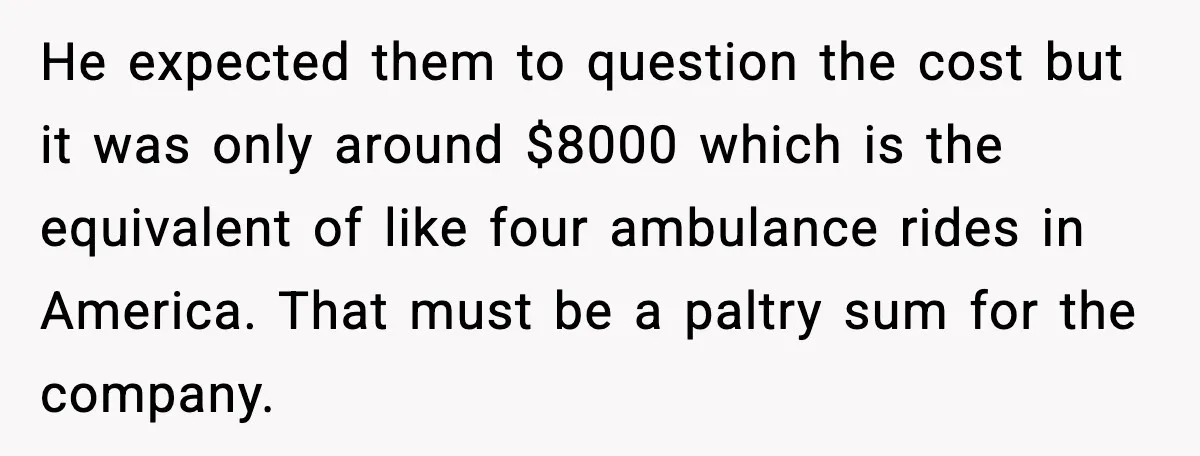 Insurance Refuses Reimbursement, Ends Up Paying 7x More Instead He expected them to question the cost but it was only around $8000 which is the equivalent of like four ambulance rides in America. That must be a paltry sum...