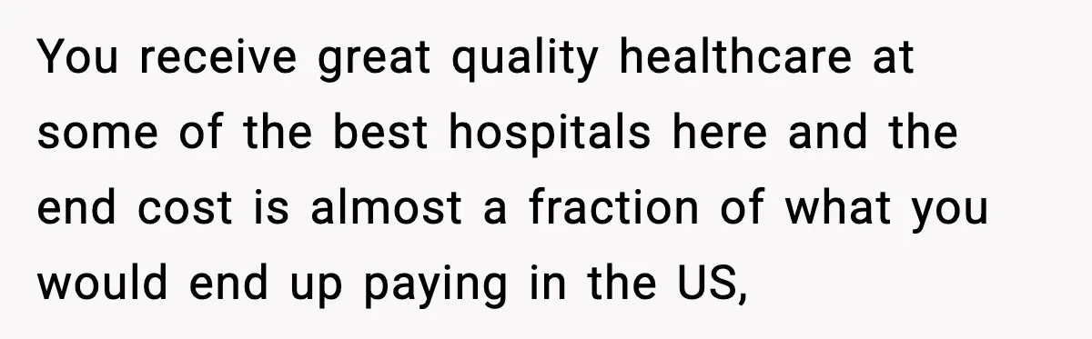 Insurance Refuses Reimbursement, Ends Up Paying 7x More Instead You receive great quality healthcare at some of the best hospitals here and the end cost is almost a fraction of what you would end up paying in the US,