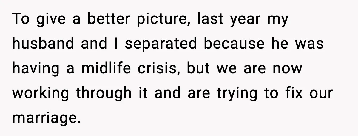 To give a better picture, last year my husband and I separated because he was having a midlife crisis, but we are now working through it and are trying to...