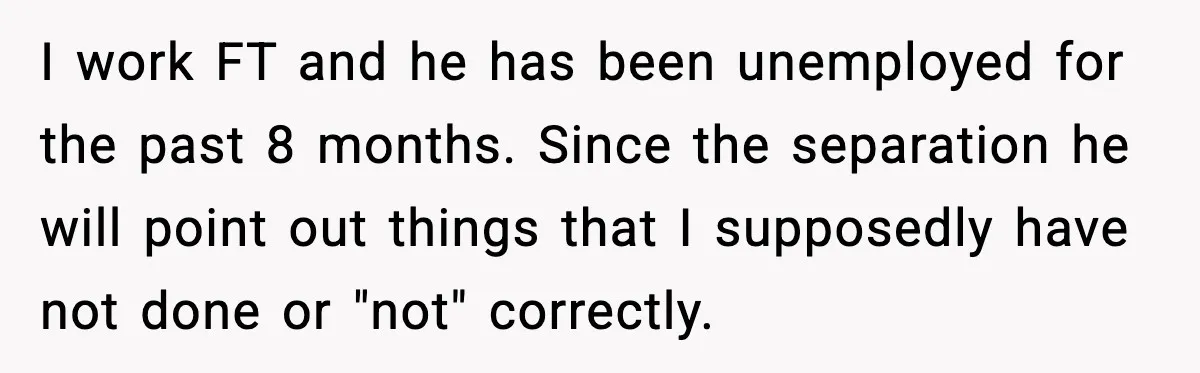 I work FT and he has been unemployed for the past 8 months. Since the separation he will point out things that I supposedly have not done or "not" correctly.