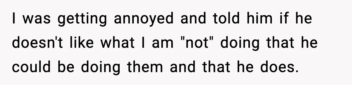 I was getting annoyed and told him if he doesn't like what I am "not" doing that he could be doing them and that he does.