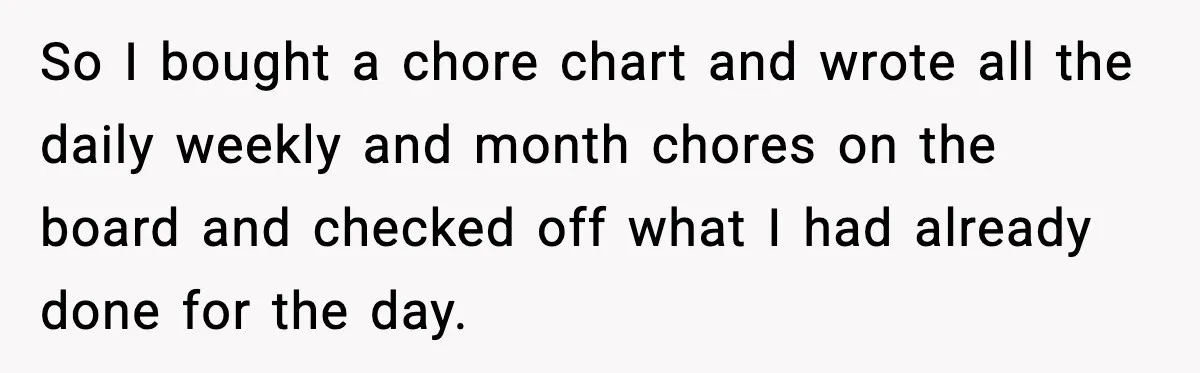 So I bought a chore chart and wrote all the daily weekly and month chores on the board and checked off what I had already done for the day.