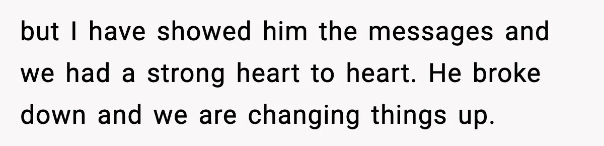 but I have showed him the messages and we had a strong heart to heart. He broke down and we are changing things up.