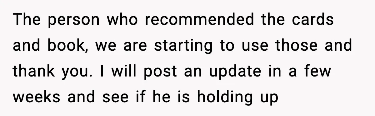 The person who recommended the cards and book, we are starting to use those and thank you. I will post an update in a few weeks and see if he...
