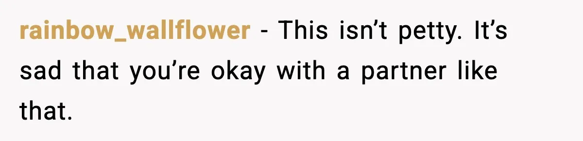 rainbow_wallflower - This isn’t petty. It’s sad that you’re okay with a partner like that.