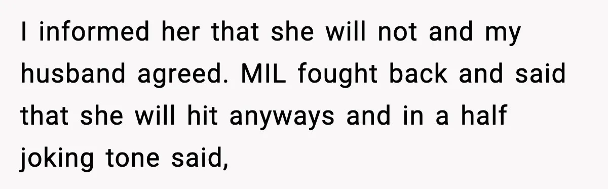I informed her that she will not and my husband agreed. MIL fought back and said that she will hit anyways and in a half joking tone said,