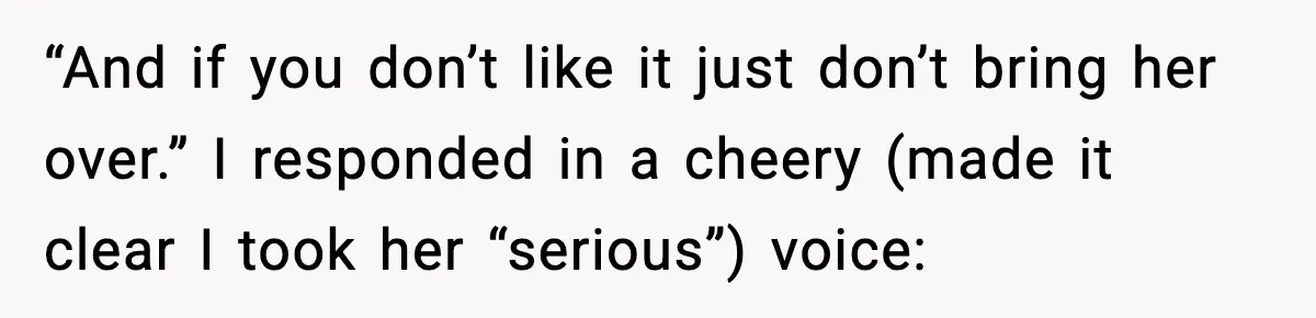 “And if you don’t like it just don’t bring her over.” I responded in a cheery (made it clear I took her “serious”) voice: