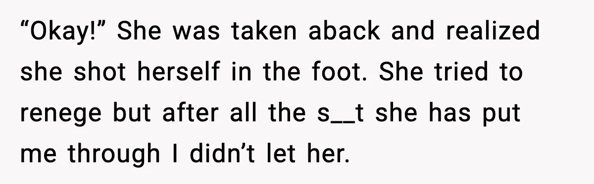 “Okay!” She was taken aback and realized she shot herself in the foot. She tried to renege but after all the s__t she has put me through I didn’t let...