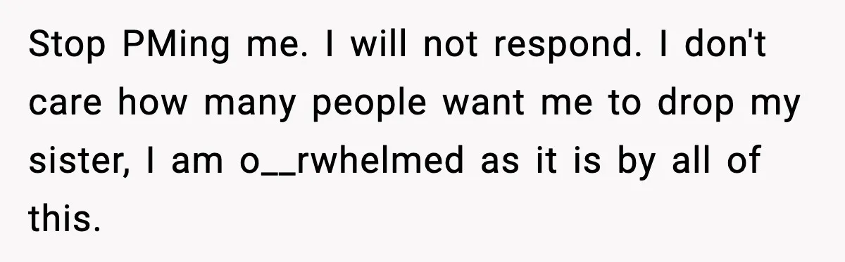 Stop PMing me. I will not respond. I don't care how many people want me to drop my sister, I am o__rwhelmed as it is by all of this.