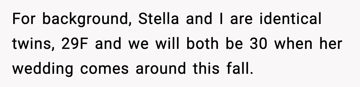 For background, Stella and I are identical twins, 29F and we will both be 30 when her wedding comes around this fall.