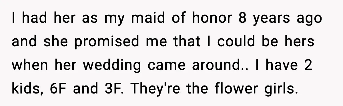 I had her as my maid of honor 8 years ago and she promised me that I could be hers when her wedding came around.. I have 2 kids, 6F...