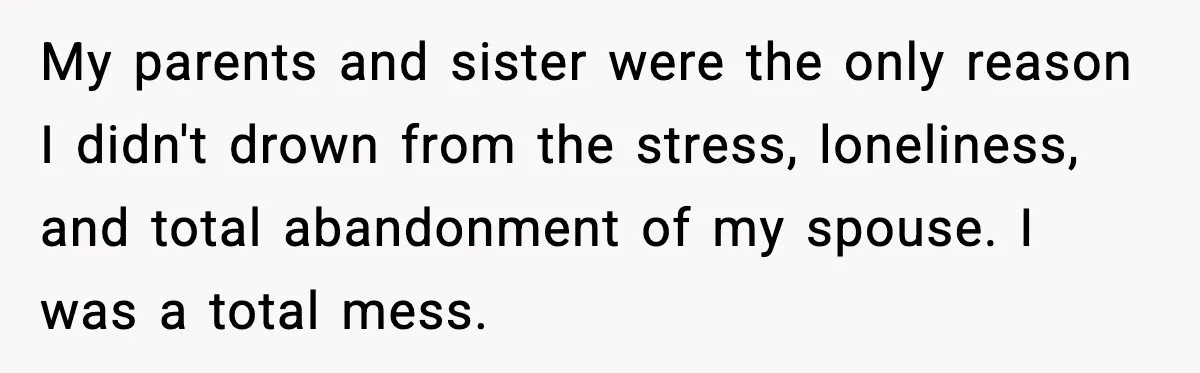 My parents and sister were the only reason I didn't drown from the stress, loneliness, and total abandonment of my spouse. I was a total mess.