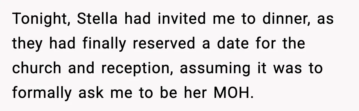 Tonight, Stella had invited me to dinner, as they had finally reserved a date for the church and reception, assuming it was to formally ask me to be her MOH.