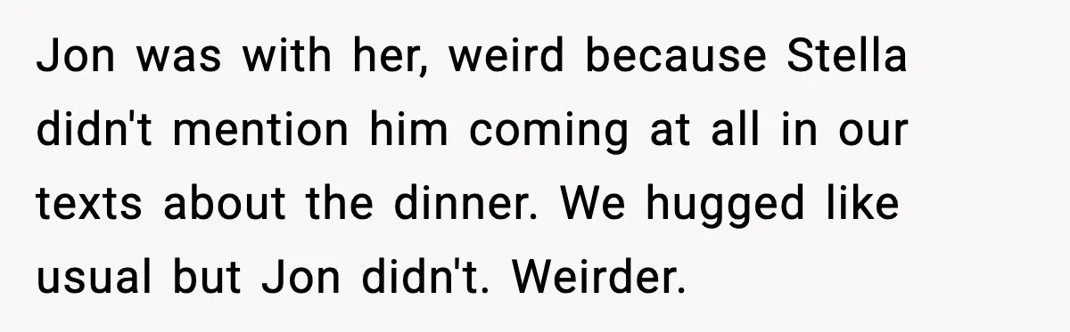 Jon was with her, weird because Stella didn't mention him coming at all in our texts about the dinner. We hugged like usual but Jon didn't. Weirder.
