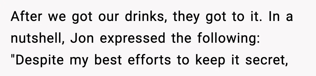 After we got our drinks, they got to it. In a nutshell, Jon expressed the following: "Despite my best efforts to keep it secret,